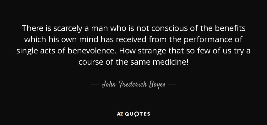 There is scarcely a man who is not conscious of the benefits which his own mind has received from the performance of single acts of benevolence. How strange that so few of us try a course of the same medicine! - John Frederick Boyes