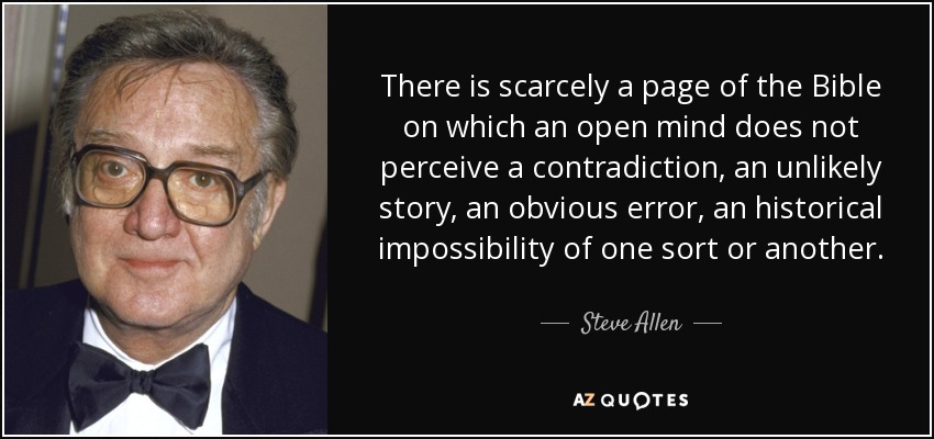 There is scarcely a page of the Bible on which an open mind does not perceive a contradiction, an unlikely story, an obvious error, an historical impossibility of one sort or another. - Steve Allen