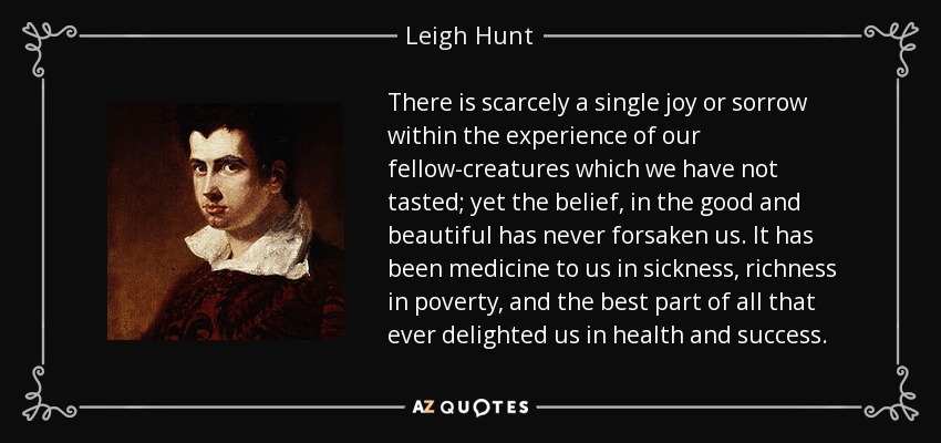 There is scarcely a single joy or sorrow within the experience of our fellow-creatures which we have not tasted; yet the belief, in the good and beautiful has never forsaken us. It has been medicine to us in sickness, richness in poverty, and the best part of all that ever delighted us in health and success. - Leigh Hunt