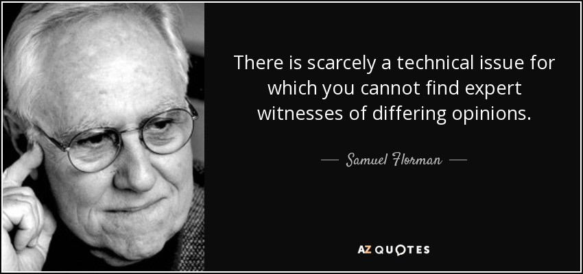 There is scarcely a technical issue for which you cannot find expert witnesses of differing opinions. - Samuel Florman