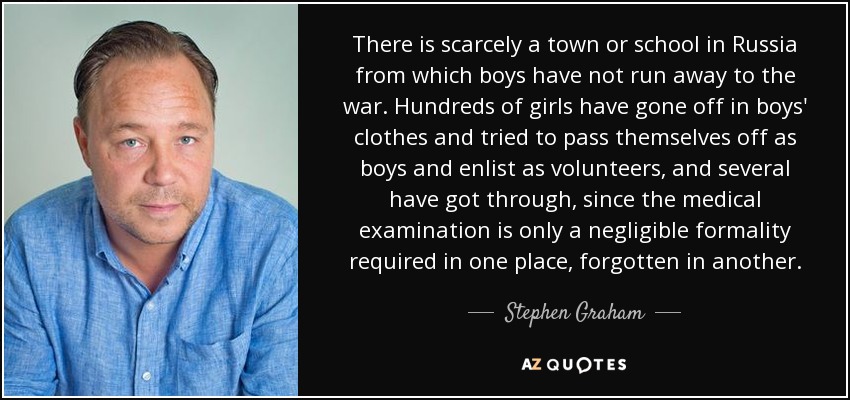 There is scarcely a town or school in Russia from which boys have not run away to the war. Hundreds of girls have gone off in boys' clothes and tried to pass themselves off as boys and enlist as volunteers, and several have got through, since the medical examination is only a negligible formality required in one place, forgotten in another. - Stephen Graham