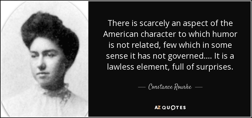 There is scarcely an aspect of the American character to which humor is not related, few which in some sense it has not governed. ... It is a lawless element, full of surprises. - Constance Rourke