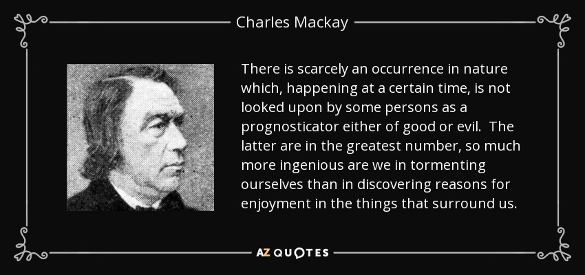 There is scarcely an occurrence in nature which, happening at a certain time, is not looked upon by some persons as a prognosticator either of good or evil. The latter are in the greatest number, so much more ingenious are we in tormenting ourselves than in discovering reasons for enjoyment in the things that surround us. - Charles Mackay