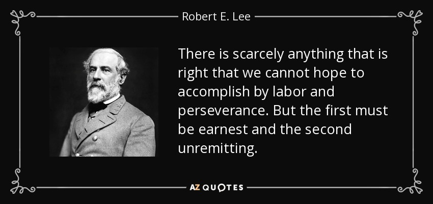 There is scarcely anything that is right that we cannot hope to accomplish by labor and perseverance. But the first must be earnest and the second unremitting. - Robert E. Lee