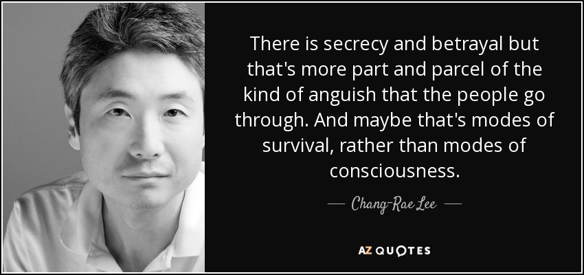 There is secrecy and betrayal but that's more part and parcel of the kind of anguish that the people go through. And maybe that's modes of survival, rather than modes of consciousness. - Chang-Rae Lee