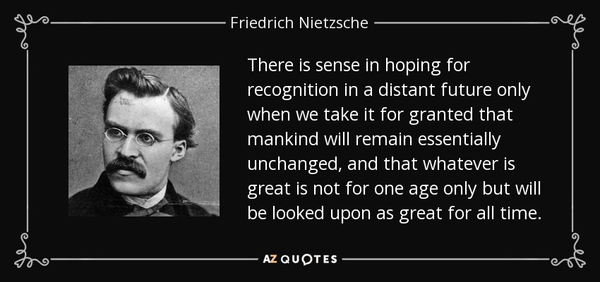 There is sense in hoping for recognition in a distant future only when we take it for granted that mankind will remain essentially unchanged, and that whatever is great is not for one age only but will be looked upon as great for all time. - Friedrich Nietzsche
