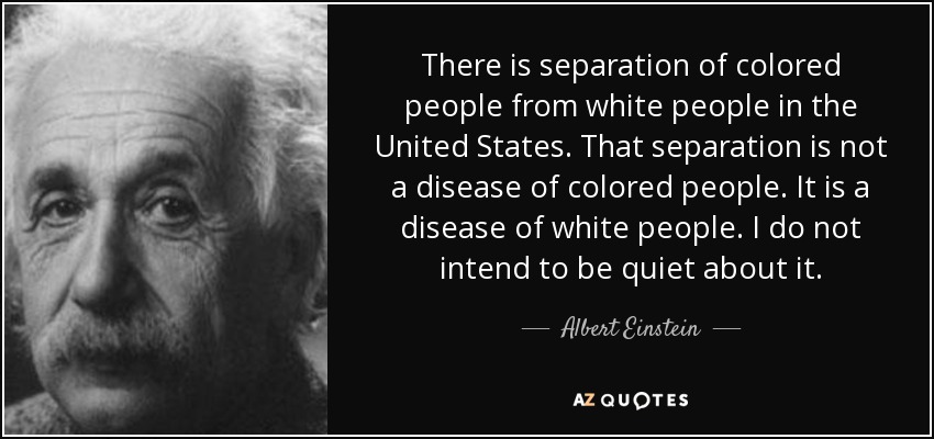 There is separation of colored people from white people in the United States. That separation is not a disease of colored people. It is a disease of white people. I do not intend to be quiet about it. - Albert Einstein