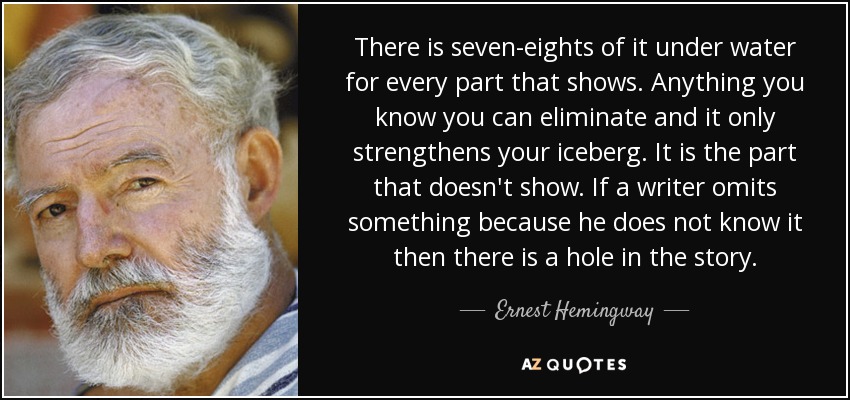 There is seven-eights of it under water for every part that shows. Anything you know you can eliminate and it only strengthens your iceberg. It is the part that doesn't show. If a writer omits something because he does not know it then there is a hole in the story. - Ernest Hemingway