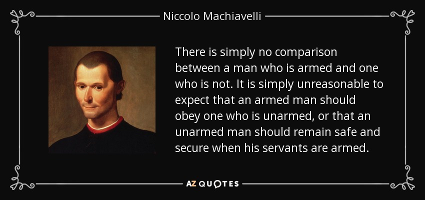 There is simply no comparison between a man who is armed and one who is not. It is simply unreasonable to expect that an armed man should obey one who is unarmed, or that an unarmed man should remain safe and secure when his servants are armed. - Niccolo Machiavelli