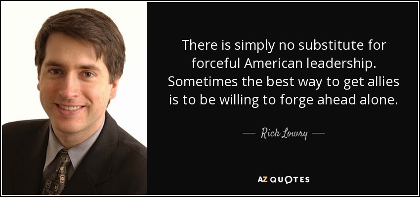 There is simply no substitute for forceful American leadership. Sometimes the best way to get allies is to be willing to forge ahead alone. - Rich Lowry