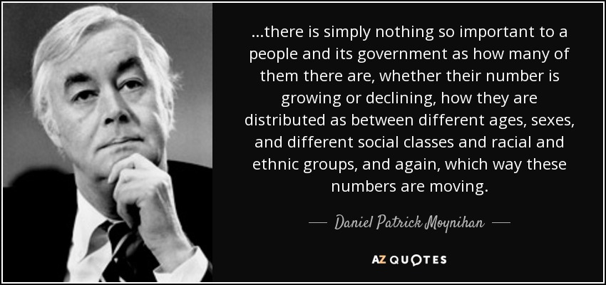 ...there is simply nothing so important to a people and its government as how many of them there are, whether their number is growing or declining, how they are distributed as between different ages, sexes, and different social classes and racial and ethnic groups, and again, which way these numbers are moving. - Daniel Patrick Moynihan