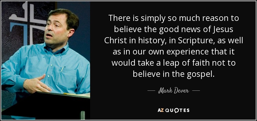 There is simply so much reason to believe the good news of Jesus Christ in history, in Scripture, as well as in our own experience that it would take a leap of faith not to believe in the gospel. - Mark Dever