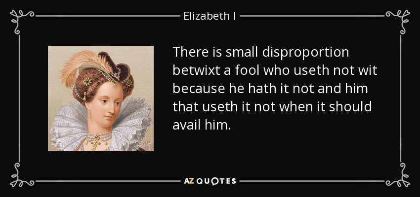 There is small disproportion betwixt a fool who useth not wit because he hath it not and him that useth it not when it should avail him. - Elizabeth I