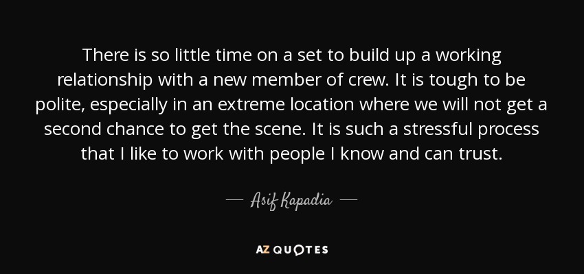 There is so little time on a set to build up a working relationship with a new member of crew. It is tough to be polite, especially in an extreme location where we will not get a second chance to get the scene. It is such a stressful process that I like to work with people I know and can trust. - Asif Kapadia