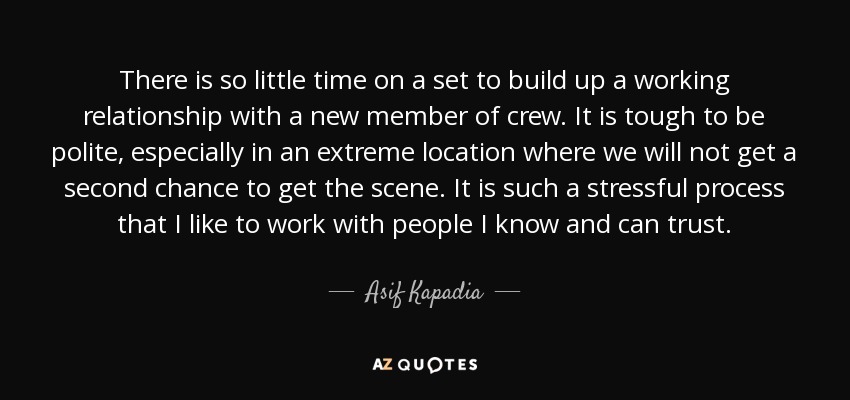 There is so little time on a set to build up a working relationship with a new member of crew. It is tough to be polite, especially in an extreme location where we will not get a second chance to get the scene. It is such a stressful process that I like to work with people I know and can trust. - Asif Kapadia