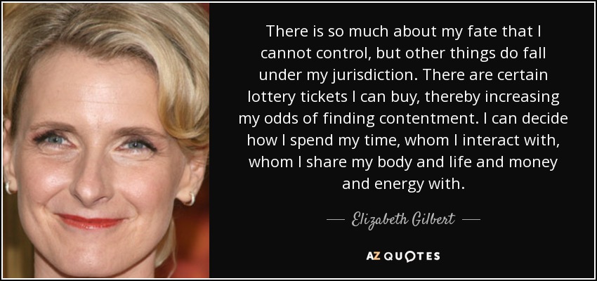 There is so much about my fate that I cannot control, but other things do fall under my jurisdiction. There are certain lottery tickets I can buy, thereby increasing my odds of finding contentment. I can decide how I spend my time, whom I interact with, whom I share my body and life and money and energy with. - Elizabeth Gilbert
