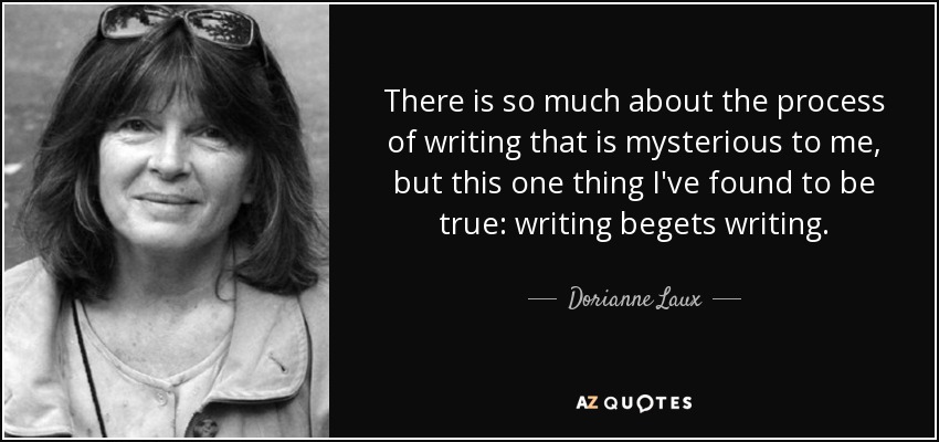 There is so much about the process of writing that is mysterious to me, but this one thing I've found to be true: writing begets writing. - Dorianne Laux