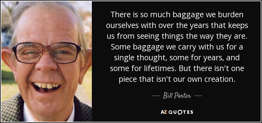 There is so much baggage we burden ourselves with over the years that keeps us from seeing things the way they are. Some baggage we carry with us for a single thought, some for years, and some for lifetimes. But there isn't one piece that isn't our own creation. - Bill Porter