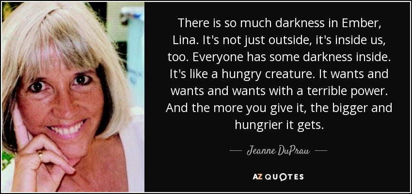 There is so much darkness in Ember, Lina. It's not just outside, it's inside us, too. Everyone has some darkness inside. It's like a hungry creature. It wants and wants and wants with a terrible power. And the more you give it, the bigger and hungrier it gets. - Jeanne DuPrau