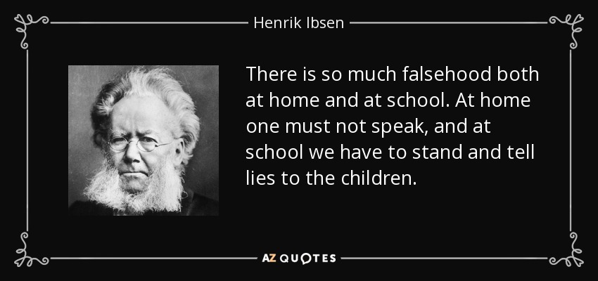 There is so much falsehood both at home and at school. At home one must not speak, and at school we have to stand and tell lies to the children. - Henrik Ibsen