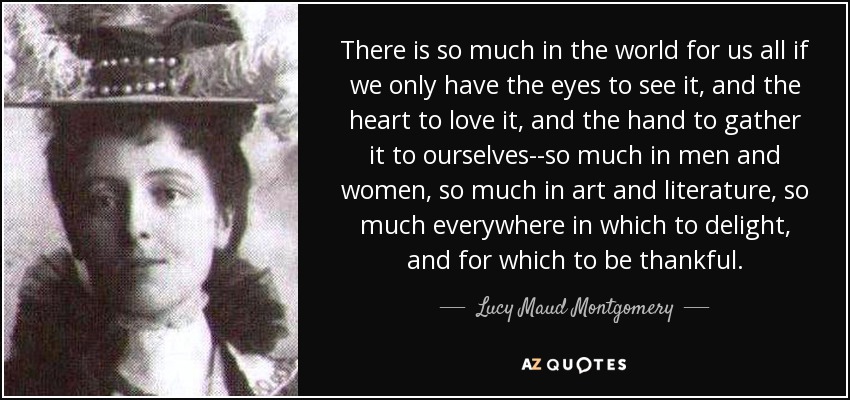 There is so much in the world for us all if we only have the eyes to see it, and the heart to love it, and the hand to gather it to ourselves--so much in men and women, so much in art and literature, so much everywhere in which to delight, and for which to be thankful. - Lucy Maud Montgomery