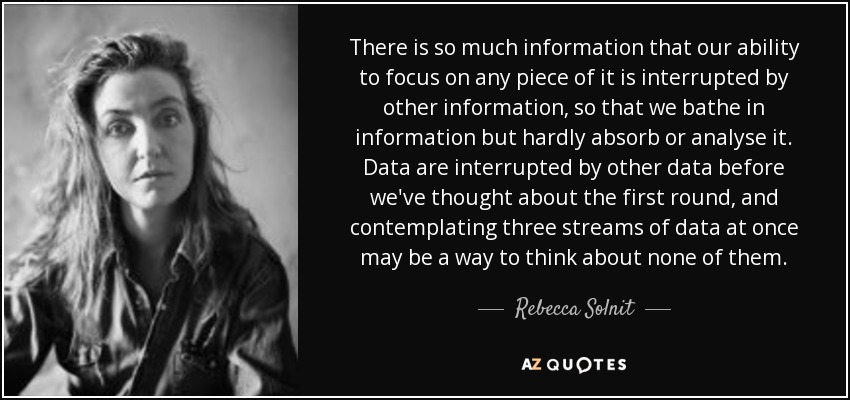 There is so much information that our ability to focus on any piece of it is interrupted by other information, so that we bathe in information but hardly absorb or analyse it. Data are interrupted by other data before we've thought about the first round, and contemplating three streams of data at once may be a way to think about none of them. - Rebecca Solnit