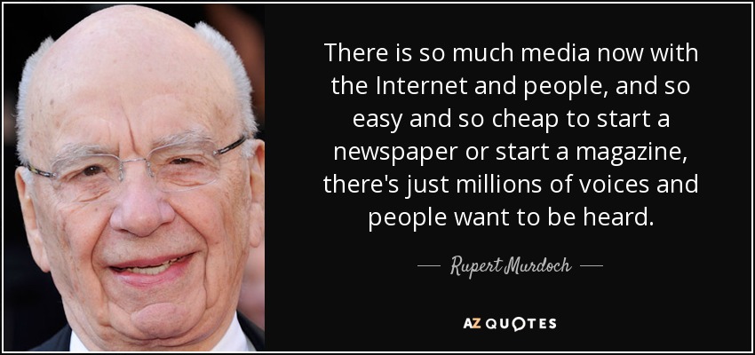 There is so much media now with the Internet and people, and so easy and so cheap to start a newspaper or start a magazine, there's just millions of voices and people want to be heard. - Rupert Murdoch