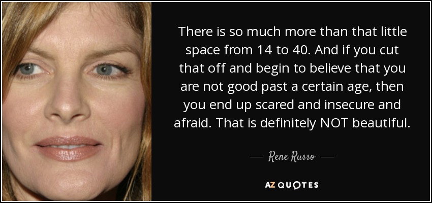 There is so much more than that little space from 14 to 40. And if you cut that off and begin to believe that you are not good past a certain age, then you end up scared and insecure and afraid. That is definitely NOT beautiful. - Rene Russo