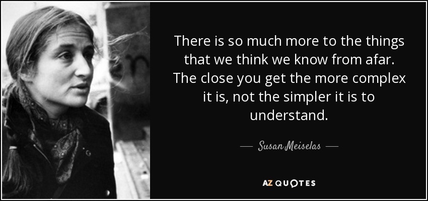 There is so much more to the things that we think we know from afar. The close you get the more complex it is, not the simpler it is to understand. - Susan Meiselas