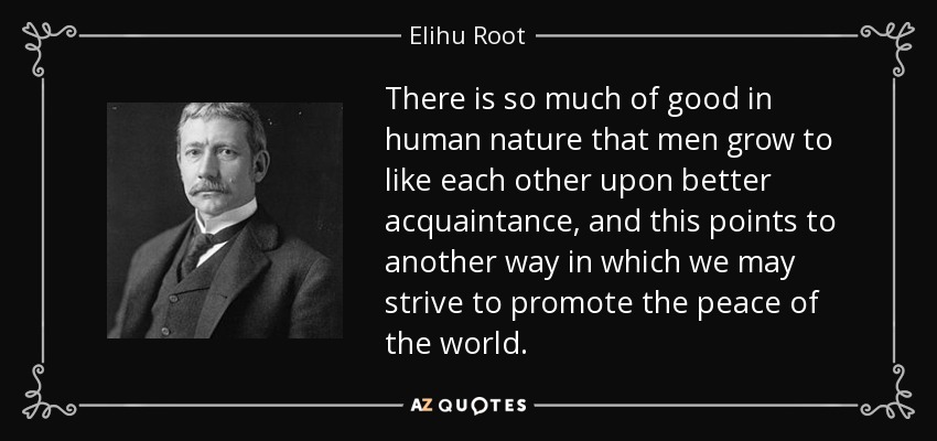 There is so much of good in human nature that men grow to like each other upon better acquaintance, and this points to another way in which we may strive to promote the peace of the world. - Elihu Root