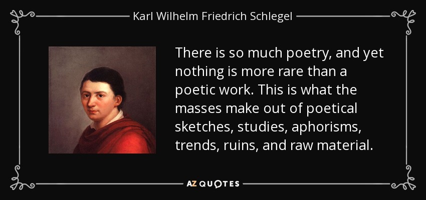 There is so much poetry, and yet nothing is more rare than a poetic work. This is what the masses make out of poetical sketches, studies, aphorisms, trends, ruins, and raw material. - Karl Wilhelm Friedrich Schlegel