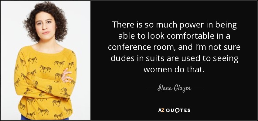 There is so much power in being able to look comfortable in a conference room, and I’m not sure dudes in suits are used to seeing women do that. - Ilana Glazer