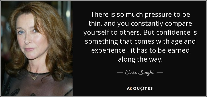 There is so much pressure to be thin, and you constantly compare yourself to others. But confidence is something that comes with age and experience - it has to be earned along the way. - Cherie Lunghi
