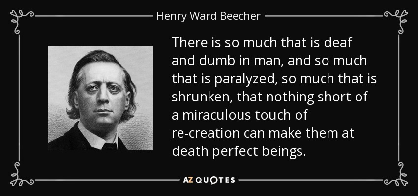 There is so much that is deaf and dumb in man, and so much that is paralyzed, so much that is shrunken, that nothing short of a miraculous touch of re-creation can make them at death perfect beings. - Henry Ward Beecher