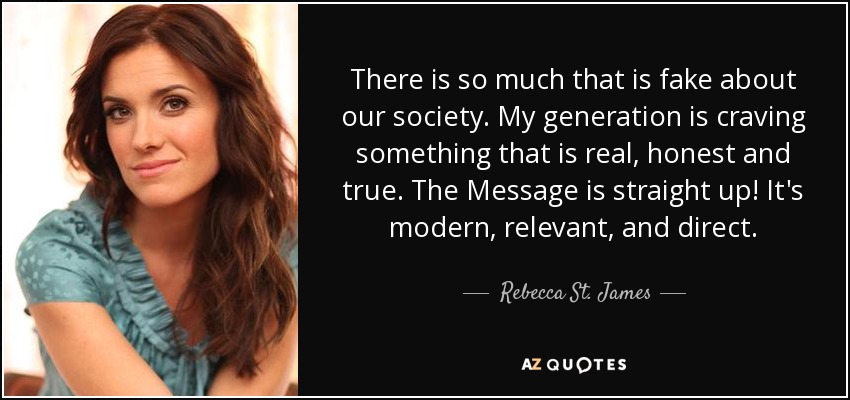 There is so much that is fake about our society. My generation is craving something that is real, honest and true. The Message is straight up! It's modern, relevant, and direct. - Rebecca St. James
