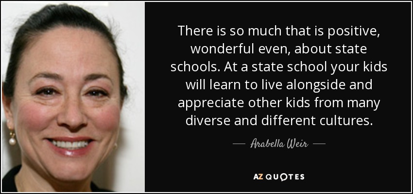 There is so much that is positive, wonderful even, about state schools. At a state school your kids will learn to live alongside and appreciate other kids from many diverse and different cultures. - Arabella Weir