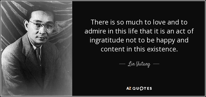 There is so much to love and to admire in this life that it is an act of ingratitude not to be happy and content in this existence. - Lin Yutang
