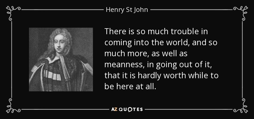 There is so much trouble in coming into the world, and so much more, as well as meanness, in going out of it, that it is hardly worth while to be here at all. - Henry St John, 1st Viscount Bolingbroke