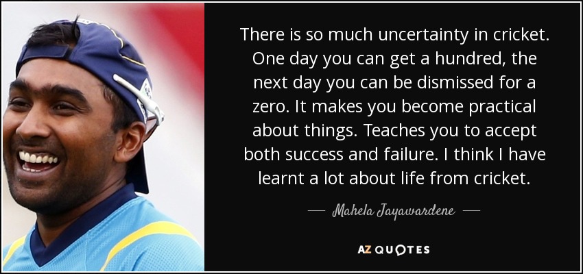 There is so much uncertainty in cricket. One day you can get a hundred, the next day you can be dismissed for a zero. It makes you become practical about things. Teaches you to accept both success and failure. I think I have learnt a lot about life from cricket. - Mahela Jayawardene