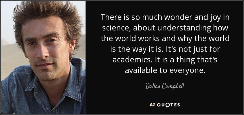 There is so much wonder and joy in science, about understanding how the world works and why the world is the way it is. It's not just for academics. It is a thing that's available to everyone. - Dallas Campbell