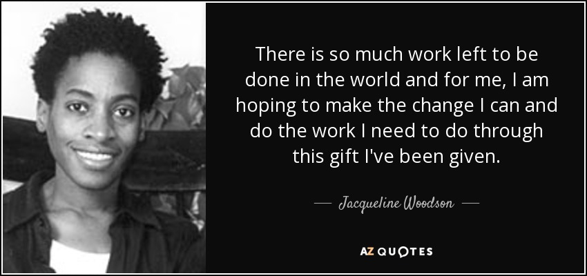 There is so much work left to be done in the world and for me, I am hoping to make the change I can and do the work I need to do through this gift I've been given. - Jacqueline Woodson