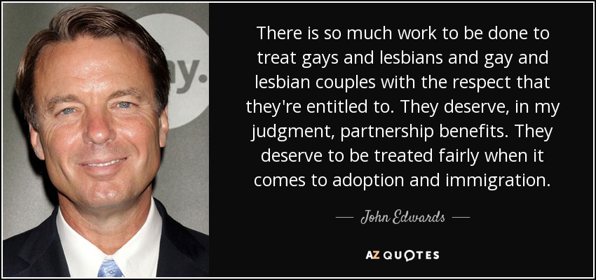 There is so much work to be done to treat gays and lesbians and gay and lesbian couples with the respect that they're entitled to. They deserve, in my judgment, partnership benefits. They deserve to be treated fairly when it comes to adoption and immigration. - John Edwards
