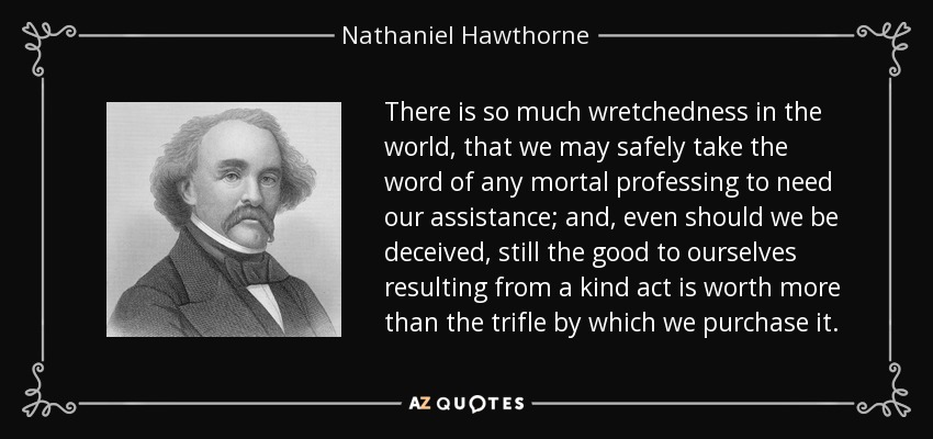 There is so much wretchedness in the world, that we may safely take the word of any mortal professing to need our assistance; and, even should we be deceived, still the good to ourselves resulting from a kind act is worth more than the trifle by which we purchase it. - Nathaniel Hawthorne