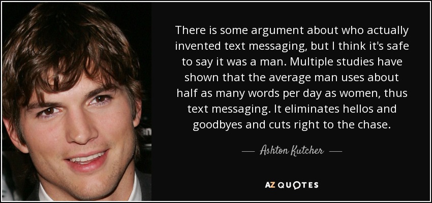 There is some argument about who actually invented text messaging, but I think it's safe to say it was a man. Multiple studies have shown that the average man uses about half as many words per day as women, thus text messaging. It eliminates hellos and goodbyes and cuts right to the chase. - Ashton Kutcher