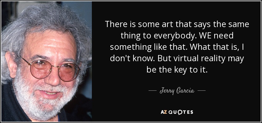 There is some art that says the same thing to everybody. WE need something like that. What that is, I don't know. But virtual reality may be the key to it. - Jerry Garcia