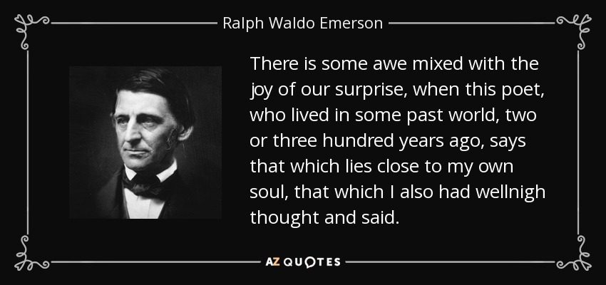 There is some awe mixed with the joy of our surprise, when this poet, who lived in some past world, two or three hundred years ago, says that which lies close to my own soul, that which I also had wellnigh thought and said. - Ralph Waldo Emerson