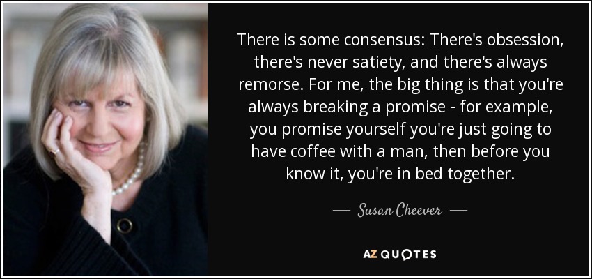 There is some consensus: There's obsession, there's never satiety, and there's always remorse. For me, the big thing is that you're always breaking a promise - for example, you promise yourself you're just going to have coffee with a man, then before you know it, you're in bed together. - Susan Cheever