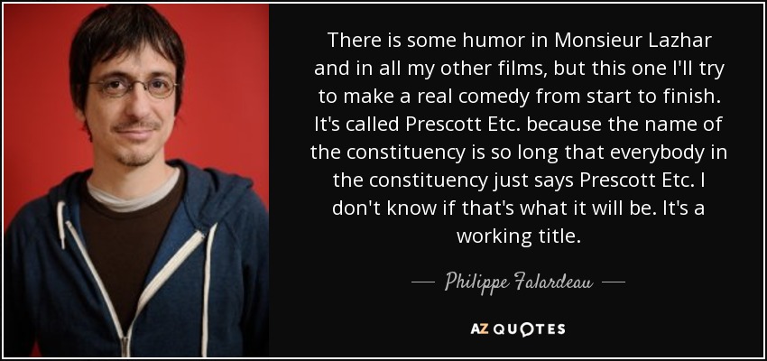 There is some humor in Monsieur Lazhar and in all my other films, but this one I'll try to make a real comedy from start to finish. It's called Prescott Etc. because the name of the constituency is so long that everybody in the constituency just says Prescott Etc. I don't know if that's what it will be. It's a working title. - Philippe Falardeau