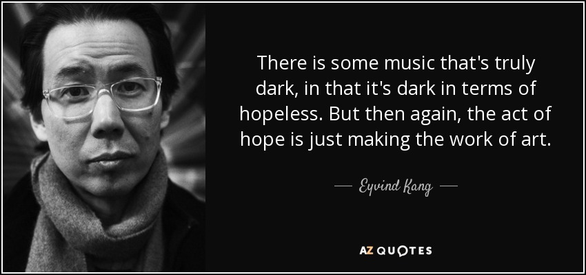 There is some music that's truly dark, in that it's dark in terms of hopeless. But then again, the act of hope is just making the work of art. - Eyvind Kang