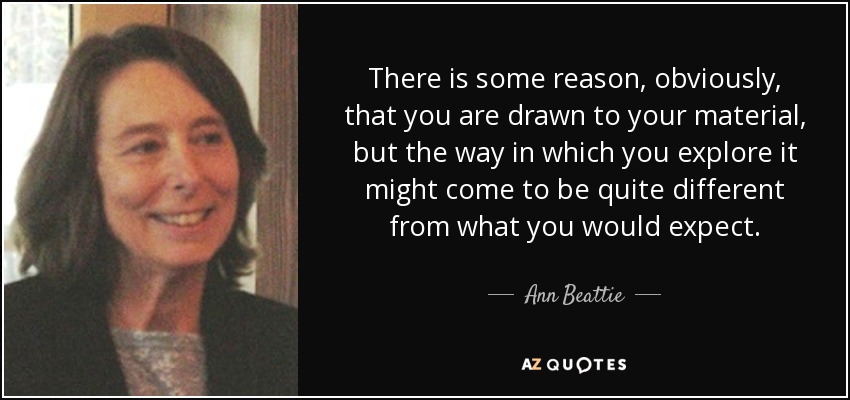 There is some reason, obviously, that you are drawn to your material, but the way in which you explore it might come to be quite different from what you would expect. - Ann Beattie